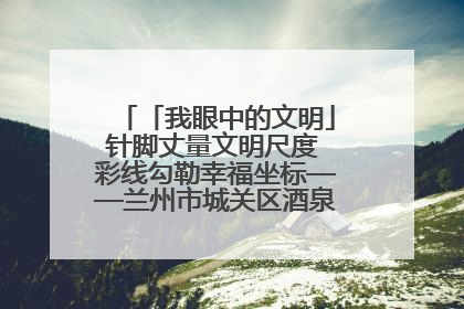 「我眼中的文明」针脚丈量文明尺度 彩线勾勒幸福坐标——兰州市城关区酒泉路街道办事处