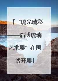 “琉光璃彩——淄博琉璃艺术展”在国博开展