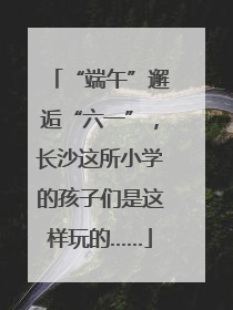 “端午”邂逅“六一”，长沙这所小学的孩子们是这样玩的……