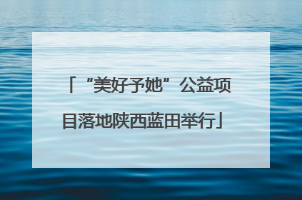 “美好予她”公益项目落地陕西蓝田举行