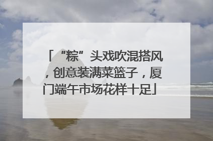 “粽”头戏吹混搭风，创意装满菜篮子，厦门端午市场花样十足