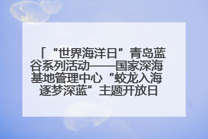 “世界海洋日”青岛蓝谷系列活动——国家深海基地管理中心“蛟龙入海 逐梦深蓝”主题开放日活动成功举办