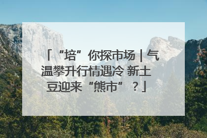“培”你探市场｜气温攀升行情遇冷 新土豆迎来“熊市”？