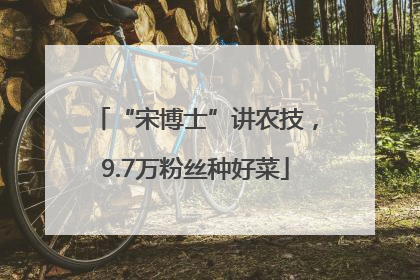 “宋博士”讲农技，9.7万粉丝种好菜