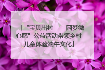 “宝贝出村——圆梦微心愿”公益活动带领乡村儿童体验端午文化