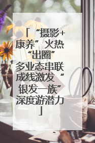 “摄影+康养”火热“出圈” 多业态串联成线激发“银发一族”深度游潜力