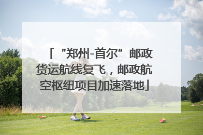 “郑州-首尔”邮政货运航线复飞，邮政航空枢纽项目加速落地