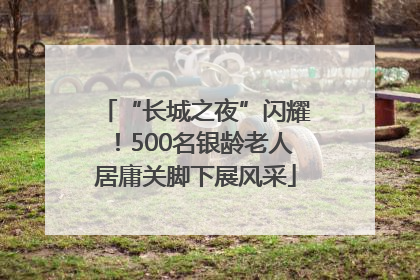 “长城之夜”闪耀！500名银龄老人居庸关脚下展风采
