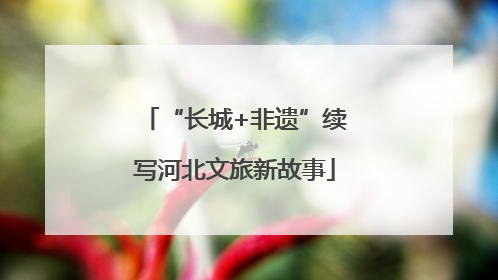 “长城+非遗”续写河北文旅新故事