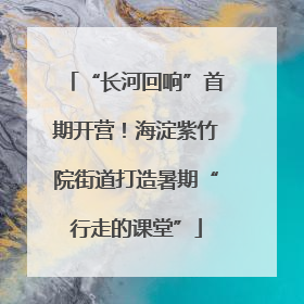 “长河回响”首期开营！海淀紫竹院街道打造暑期“行走的课堂”