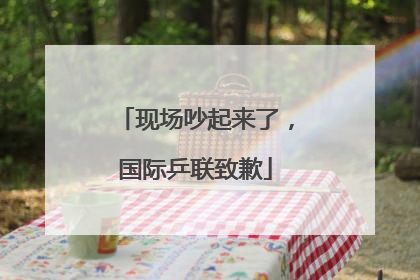 现场吵起来了，国际乒联致歉