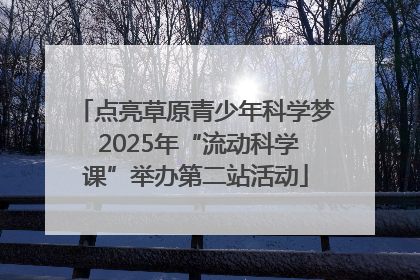 点亮草原青少年科学梦 2025年“流动科学课”举办第二站活动
