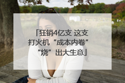 狂销4亿支 这支打火机“成本内卷”“烧”出大生意