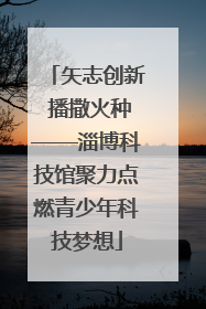 矢志创新 播撒火种——淄博科技馆聚力点燃青少年科技梦想