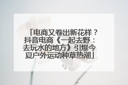 电商又卷出新花样？抖音电商《一起去野：去玩水的地方》引爆今夏户外运动种草热潮