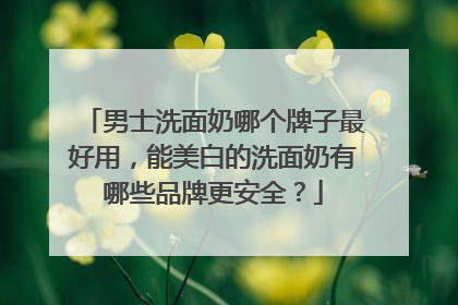男士洗面奶哪个牌子最好用，能美白的洗面奶有哪些品牌更安全？