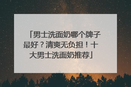 男士洗面奶哪个牌子最好？清爽无负担！十大男士洗面奶推荐