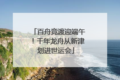 百舟竞渡迎端午！千年龙舟从新津划进世运会