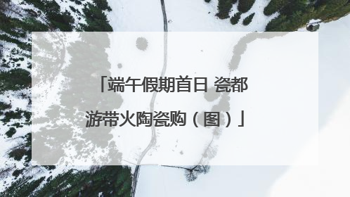 端午假期首日 瓷都游带火陶瓷购（图）