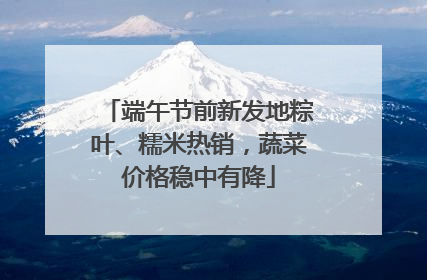 端午节前新发地粽叶、糯米热销，蔬菜价格稳中有降