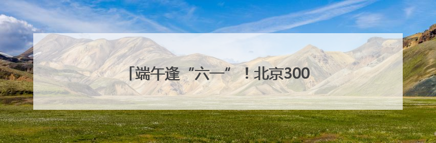 端午逢“六一”！北京300多项促消费活动等您来体验