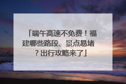 端午高速不免费！福建哪些路段、景点易堵？出行攻略来了