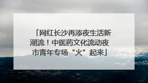 网红长沙再添夜生活新潮流！中医药文化流动夜市青年专场“火”起来
