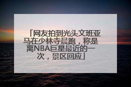 网友拍到光头文班亚马在少林寺晨跑，称是离NBA巨星最近的一次，景区回应