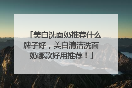 美白洗面奶推荐什么牌子好，美白清洁洗面奶哪款好用推荐！