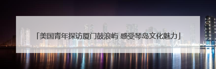 美国青年探访厦门鼓浪屿 感受琴岛文化魅力