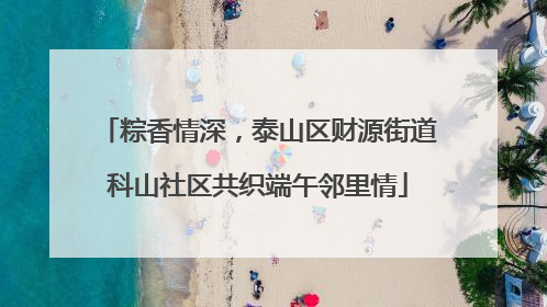 粽香情深，泰山区财源街道科山社区共织端午邻里情