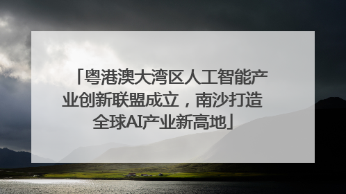 粤港澳大湾区人工智能产业创新联盟成立，南沙打造全球AI产业新高地