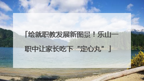 绘就职教发展新图景！乐山一职中让家长吃下“定心丸”