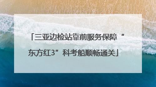 三亚边检站靠前服务保障“东方红3”科考船顺畅通关
