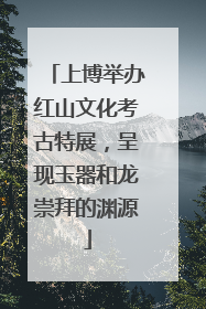 上博举办红山文化考古特展，呈现玉器和龙崇拜的渊源