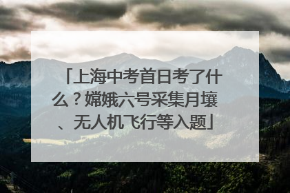 上海中考首日考了什么？嫦娥六号采集月壤、无人机飞行等入题
