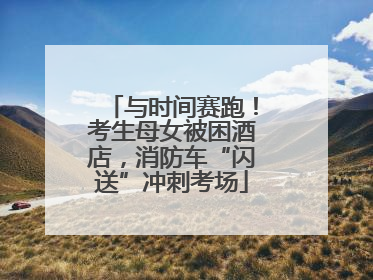 与时间赛跑！考生母女被困酒店，消防车“闪送”冲刺考场