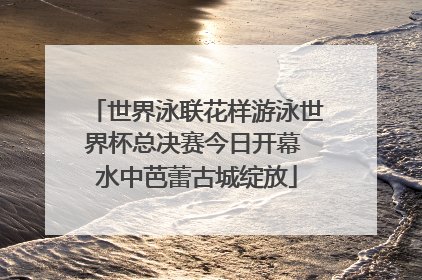世界泳联花样游泳世界杯总决赛今日开幕 水中芭蕾古城绽放