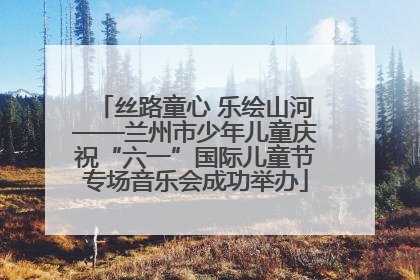 丝路童心 乐绘山河——兰州市少年儿童庆祝“六一”国际儿童节专场音乐会成功举办