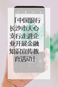 中国银行长沙市天心支行走进企业开展金融知识宣传教育活动