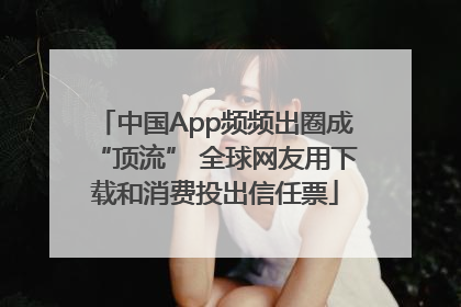 中国App频频出圈成“顶流” 全球网友用下载和消费投出信任票