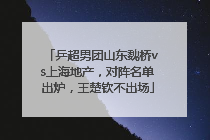 乒超男团山东魏桥vs上海地产，对阵名单出炉，王楚钦不出场