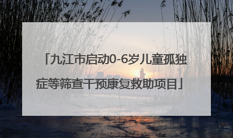 九江市启动0-6岁儿童孤独症等筛查干预康复救助项目