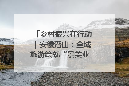 乡村振兴在行动｜安徽潜山：全域旅游绘就“景美业兴民富”新画卷