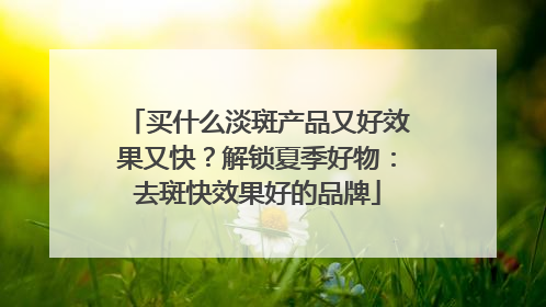 买什么淡斑产品又好效果又快？解锁夏季好物：去斑快效果好的品牌