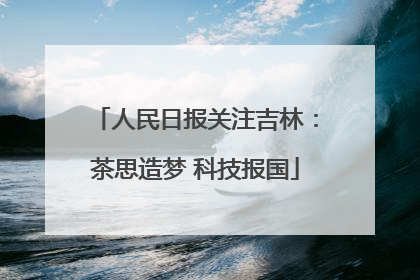 人民日报关注吉林：茶思造梦 科技报国