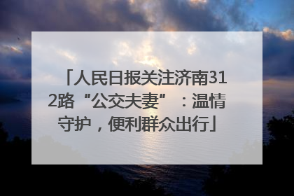 人民日报关注济南312路“公交夫妻”：温情守护，便利群众出行