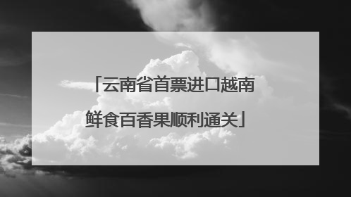 云南省首票进口越南鲜食百香果顺利通关