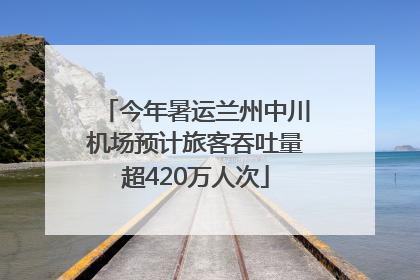 今年暑运兰州中川机场预计旅客吞吐量超420万人次