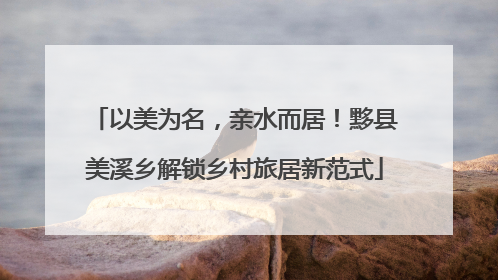 以美为名，亲水而居！黟县美溪乡解锁乡村旅居新范式